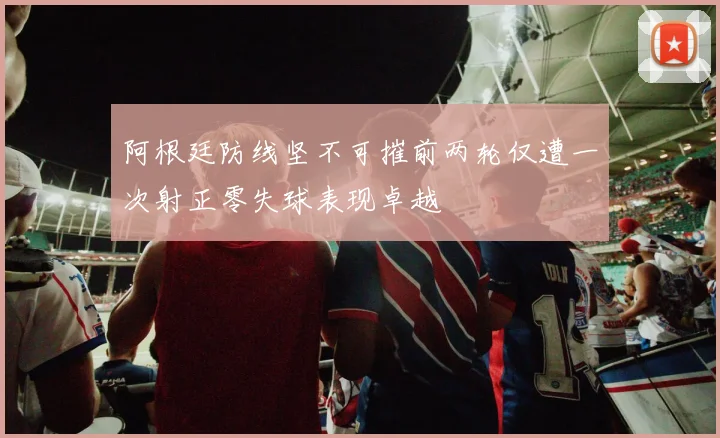 阿根廷防线坚不可摧前两轮仅遭一次射正零失球表现卓越