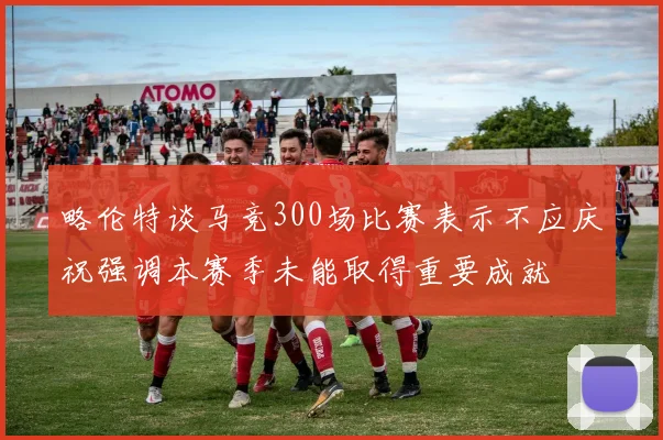 略伦特谈马竞300场比赛表示不应庆祝强调本赛季未能取得重要成就