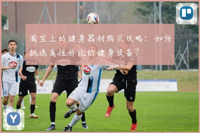 淘宝上的健身器材购买攻略：如何挑选高性价比的健身设备？