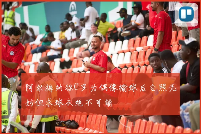 阿尔梅纳称C罗为偶像输球后合照无妨但求球衣绝不可能