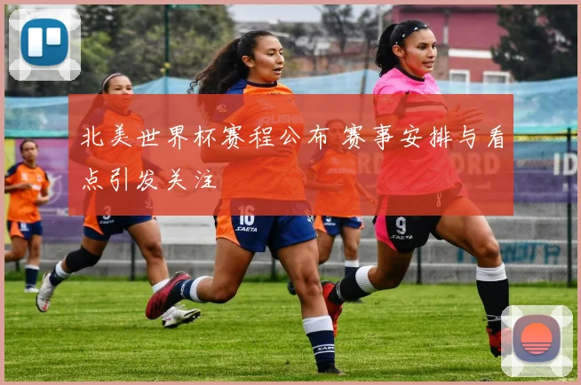 北美世界杯赛程公布 赛事安排与看点引发关注