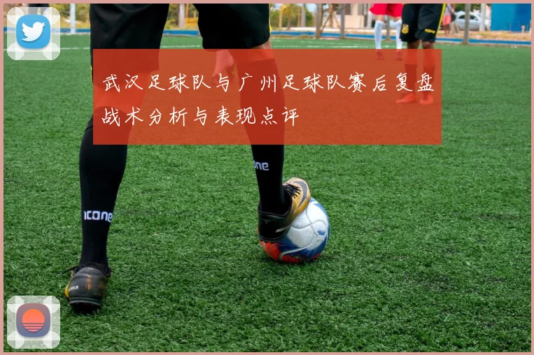 武汉足球队与广州足球队赛后复盘战术分析与表现点评