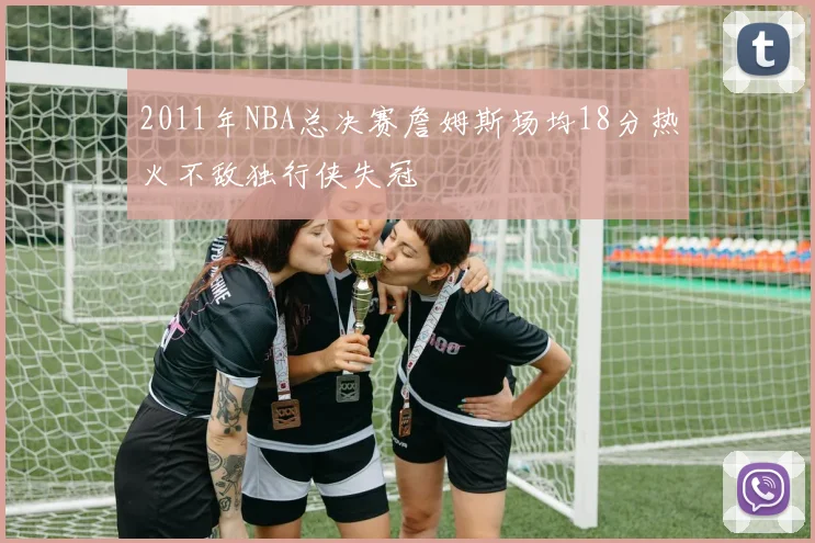 2011年NBA总决赛詹姆斯场均18分热火不敌独行侠失冠