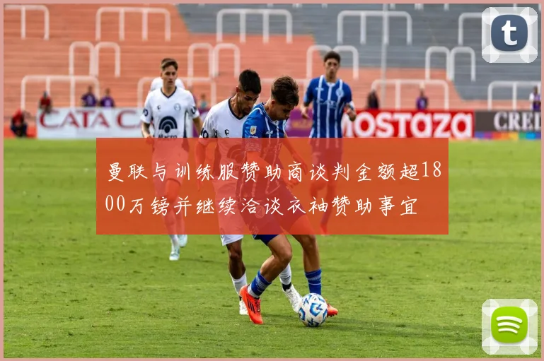 曼联与训练服赞助商谈判金额超1800万镑并继续洽谈衣袖赞助事宜